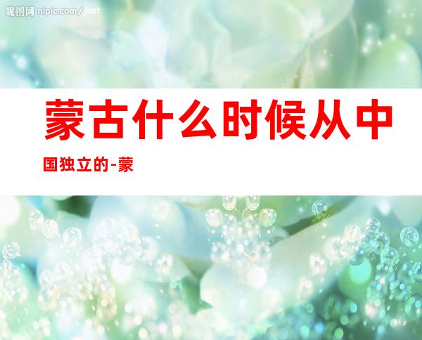 蒙古什么时候从中国独立的-蒙古国什么时候从中国分开?