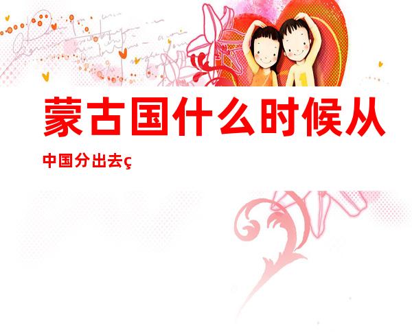 蒙古国什么时候从中国分出去的(蒙古国什么时候从中国分出去的世界地图)