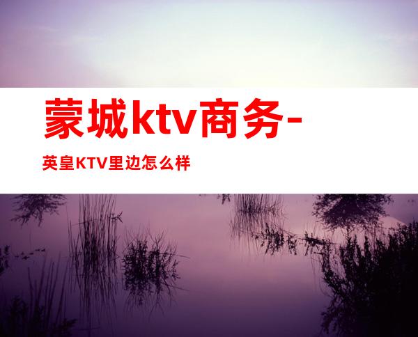 蒙城ktv商务-英皇KTV里边怎么样？？？