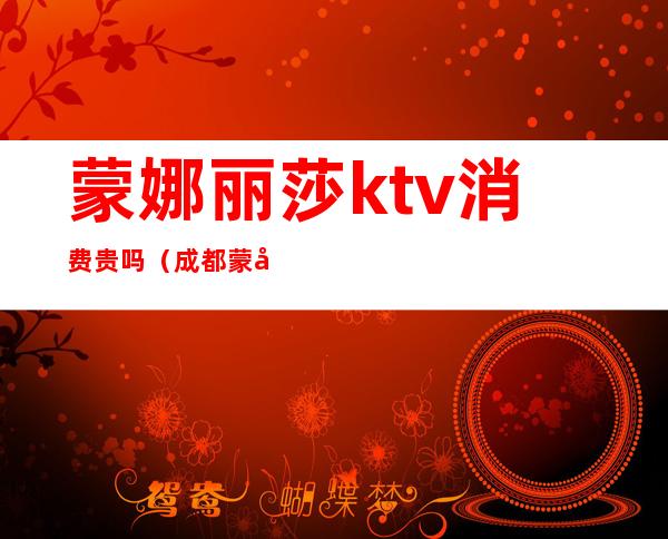 蒙娜丽莎ktv消费贵吗（成都蒙娜丽莎KTV生意好不好）