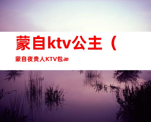 蒙自ktv公主(蒙自夜贵人KTV包房公主)