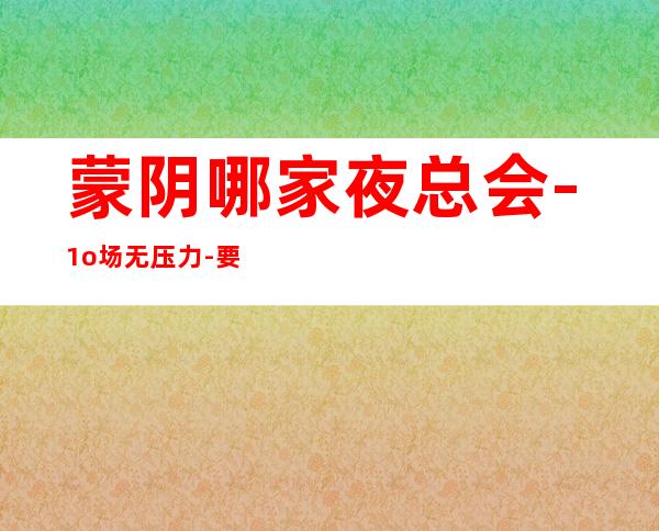 蒙阴哪家夜总会-1o场无压力-要求160起