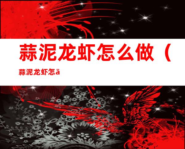 蒜泥龙虾怎么做(蒜泥龙虾怎么做最好吃视频)