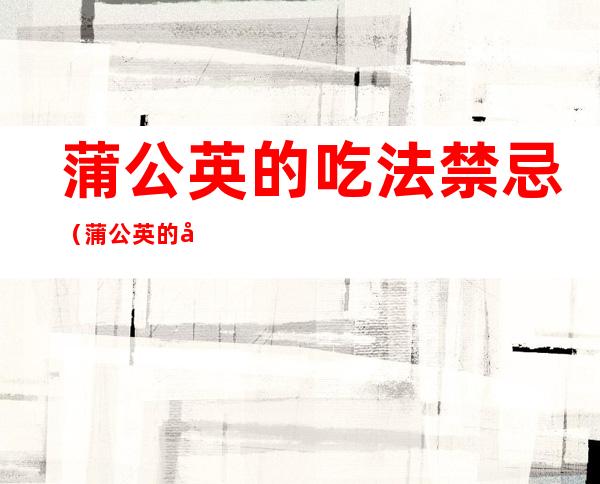 蒲公英的吃法禁忌(蒲公英的吃法禁忌与功效)