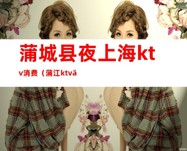 蒲城县夜上海ktv消费(蒲江ktv价格)