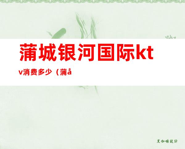 蒲城银河国际ktv消费多少(蒲城县钻石新天地KTV)