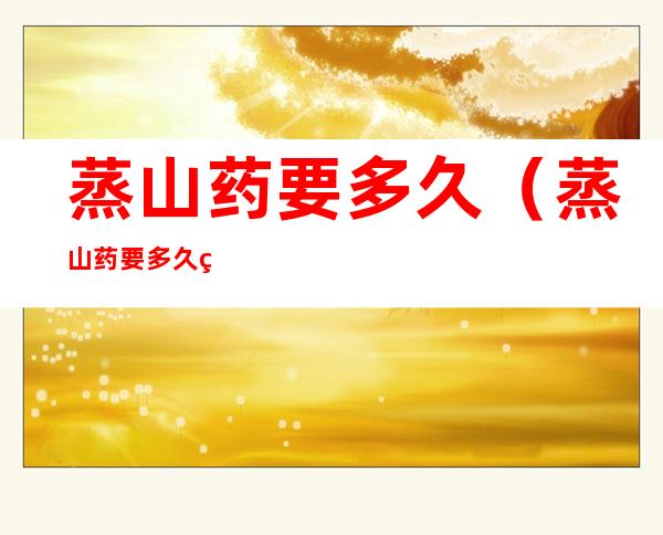 蒸山药要多久(蒸山药要多久熟)