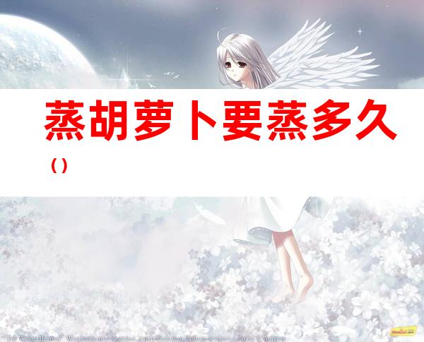 蒸胡萝卜要蒸多久（）