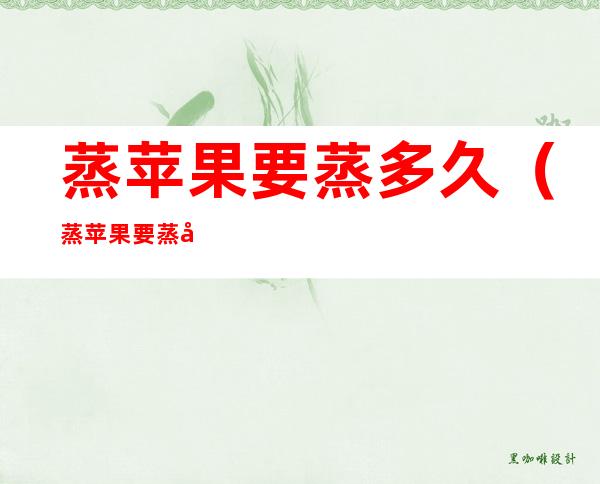 蒸苹果要蒸多久(蒸苹果要蒸多久能熟)