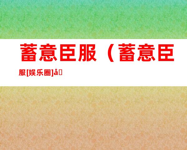 蓄意臣服（蓄意臣服[娱乐圈]免费阅读）