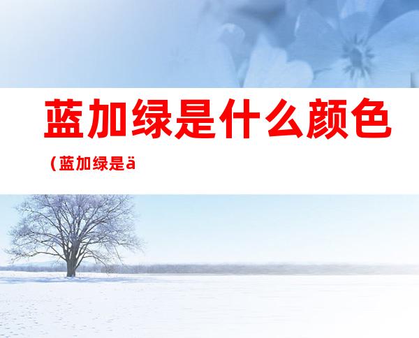 蓝加绿是什么颜色（蓝加绿是什么颜色?）