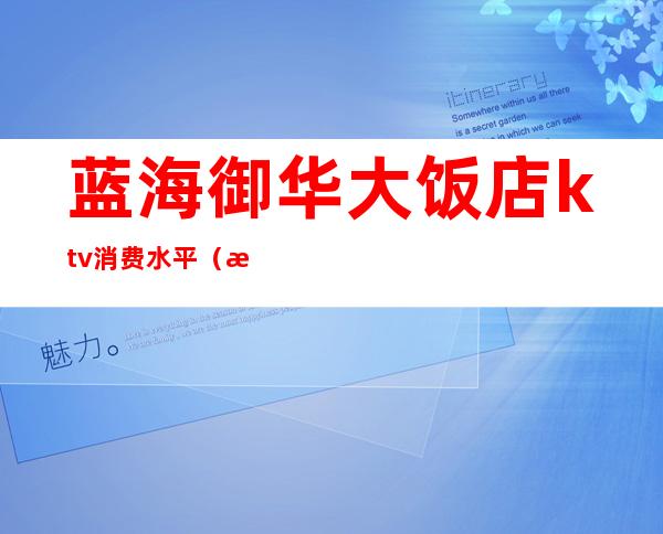 蓝海御华大饭店ktv消费水平(海宏国际ktv消费)
