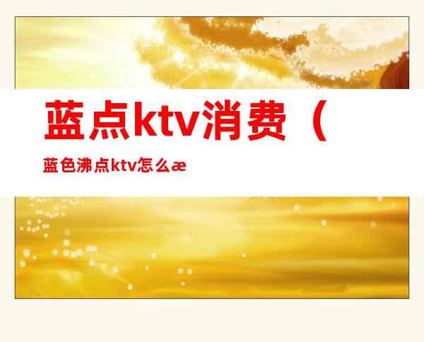 蓝点ktv消费(蓝色沸点ktv怎么样)