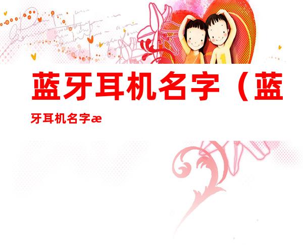 蓝牙耳机名字(蓝牙耳机名字改了别人怎么看不到)