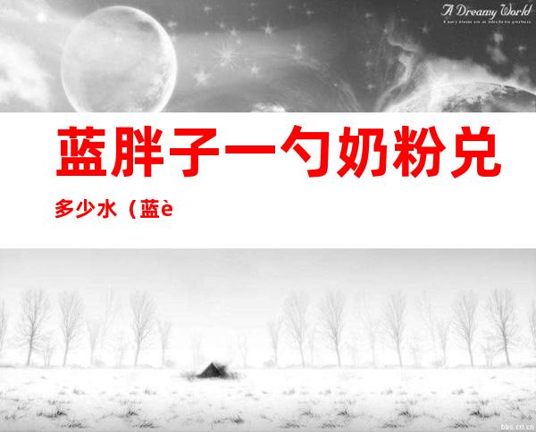 蓝胖子一勺奶粉兑多少水(蓝胖子100毫升水放几勺奶粉)