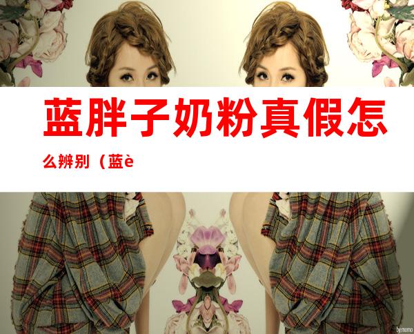 蓝胖子奶粉真假怎么辨别（蓝胖子奶粉如何辨别真假）
