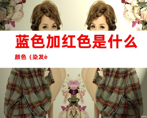 蓝色加红色是什么颜色(染发蓝色加红色是什么颜色)