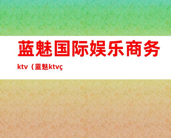 蓝魅国际娱乐商务ktv（蓝魅ktv电话）
