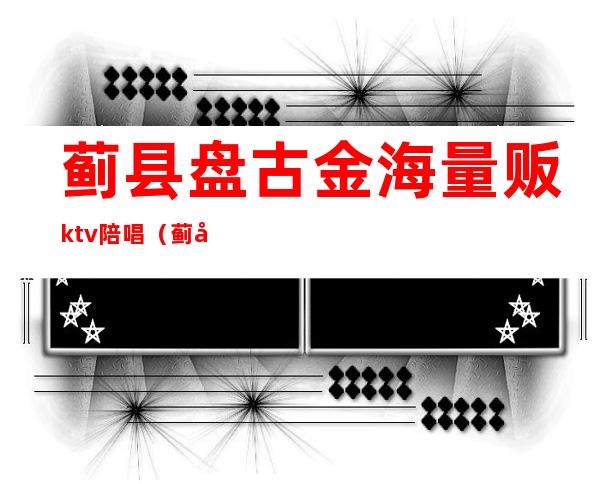 蓟县盘古金海量贩ktv陪唱(蓟县盘古金海ktv电话)