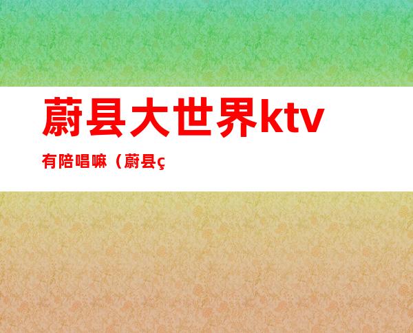 蔚县大世界ktv有陪唱嘛(蔚县神话ktv有陪唱的没)