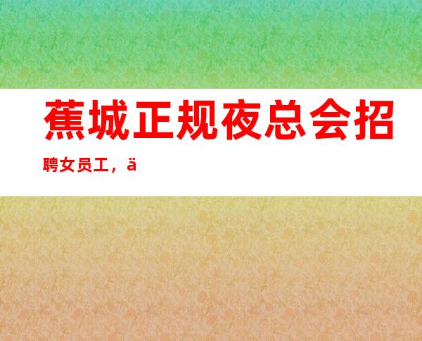 蕉城正规夜总会招聘女员工,上班轻松,无需费用