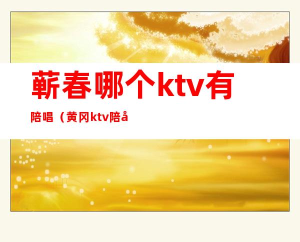 蕲春哪个ktv有陪唱（黄冈ktv陪唱什么价）