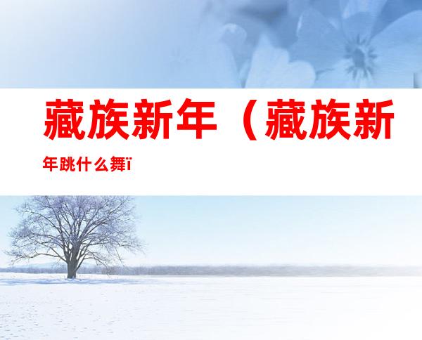 藏族新年(藏族新年跳什么舞)