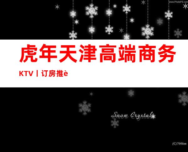 虎年天津高端商务KTV丨订房推荐几家性价比高娱乐会所
