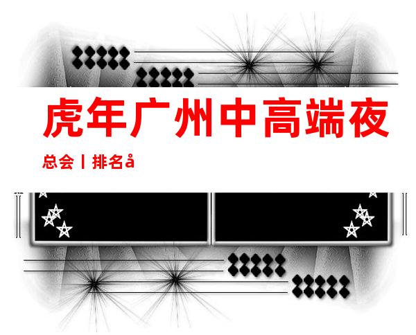虎年广州中高端夜总会丨排名值得玩耍的夜总会