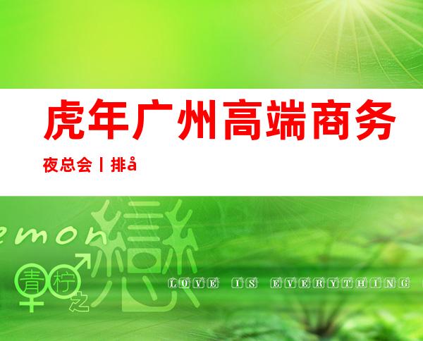 虎年广州高端商务夜总会丨排名值得玩耍的夜总会