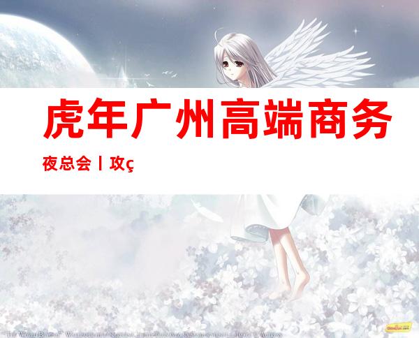 虎年广州高端商务夜总会丨攻略都有什么服务