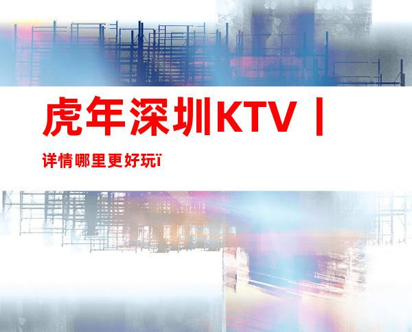虎年深圳KTV丨详情哪里更好玩?