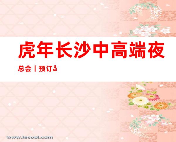 虎年长沙中高端夜总会丨预订应酬必看