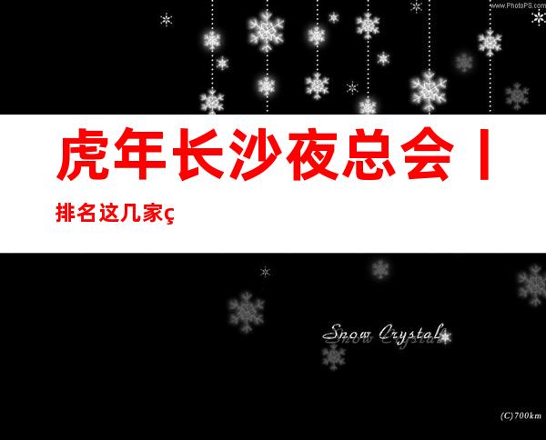 虎年长沙夜总会丨排名这几家简直让人流连忘返!