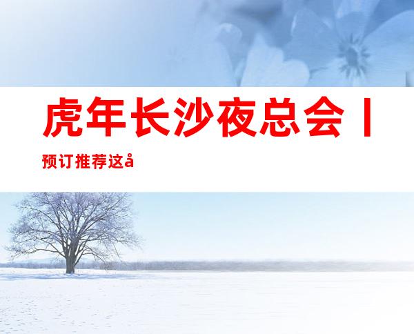 虎年长沙夜总会丨预订推荐这几家非常不错的