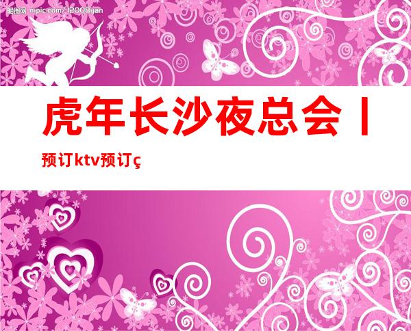 虎年长沙夜总会丨预订ktv预订网 – 长沙长沙商务KTV