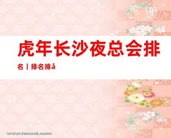 虎年长沙夜总会排名丨排名排名消费档次情况