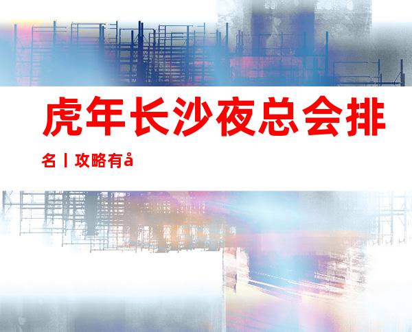 虎年长沙夜总会排名丨攻略有哪些?