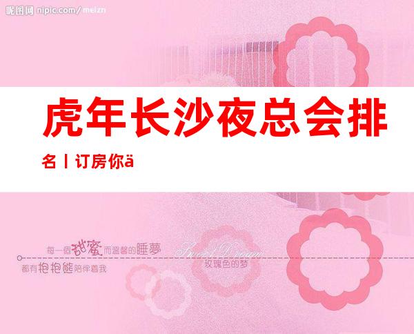 虎年长沙夜总会排名丨订房你体验过几家？