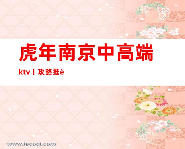 虎年﻿南京中高端ktv丨攻略推荐几家性价比高娱乐会所