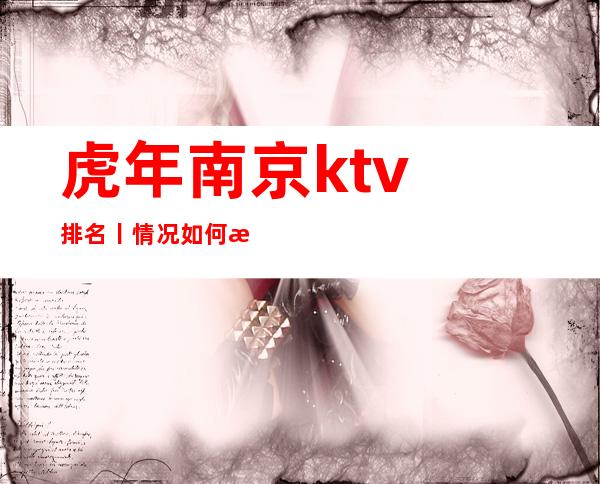 虎年﻿南京ktv排名丨情况如何消费。