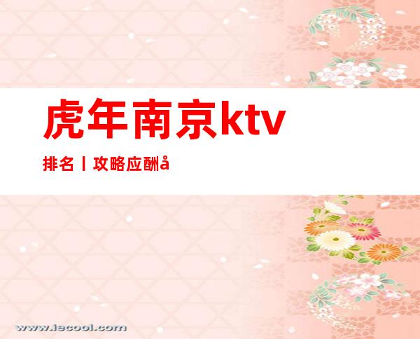 虎年﻿南京ktv排名丨攻略应酬必看
