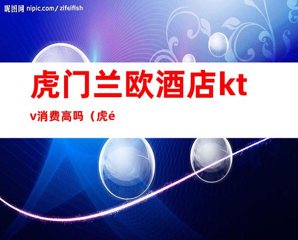 虎门兰欧酒店ktv消费高吗(虎门镇最豪华的KTV叫什么)