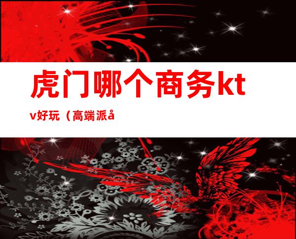 虎门哪个商务ktv好玩(高端派对ktv虎门消费)