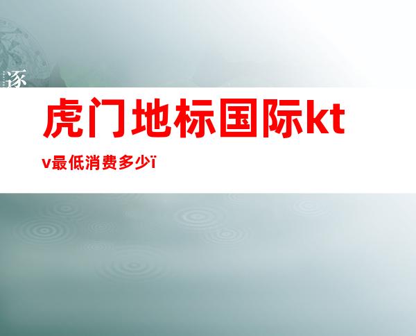 虎门地标国际ktv最低消费多少(虎门地标国际ktv,消费怎么样)