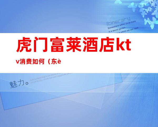 虎门富莱酒店ktv消费如何(东莞虎门最豪华ktv在哪)