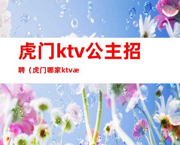 虎门ktv公主招聘(虎门哪家ktv有公主)