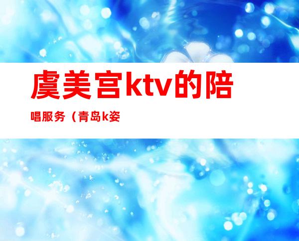 虞美宫ktv的陪唱服务(青岛k姿ktv有陪酒的吗)