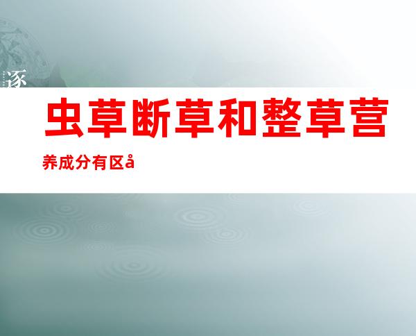 虫草断草和整草营养成分有区别吗（虫草断草和整个的有区别吗）