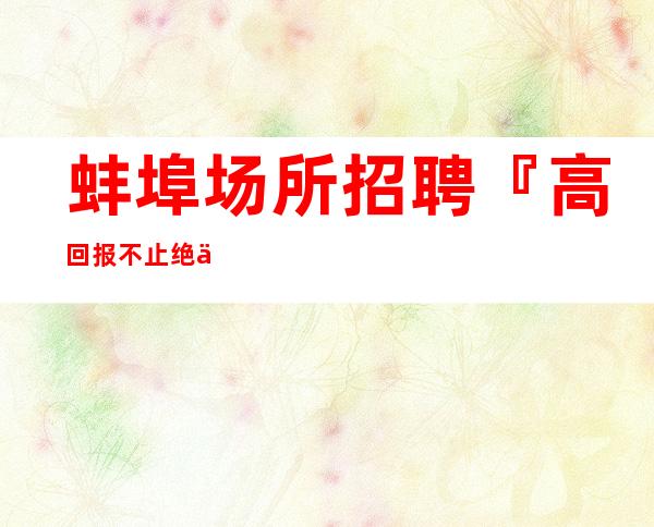 蚌埠场所招聘『高回报不止绝佳福利』